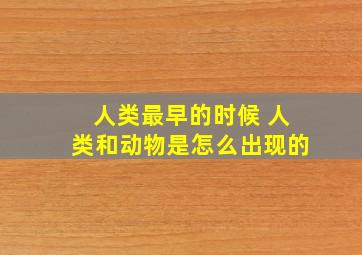 人类最早的时候 人类和动物是怎么出现的